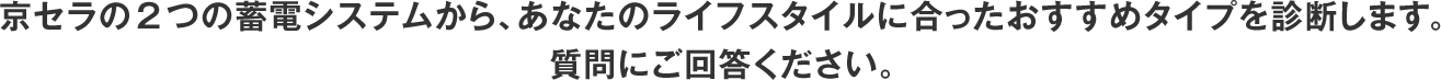 京セラの2つの蓄電システムから、あなたのライフスタイルに合ったおすすめタイプを診断します。質問にご回答ください。